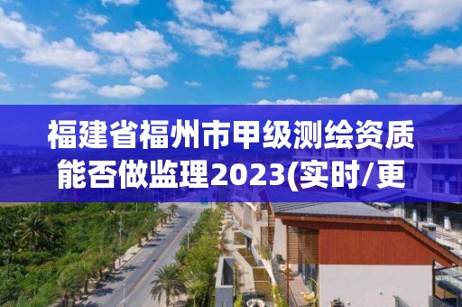 福建省福州市甲级测绘资质能否做监理2023(实时/更新中)