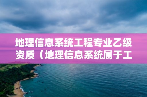 地理信息系统工程专业乙级资质（地理信息系统属于工程类吗）