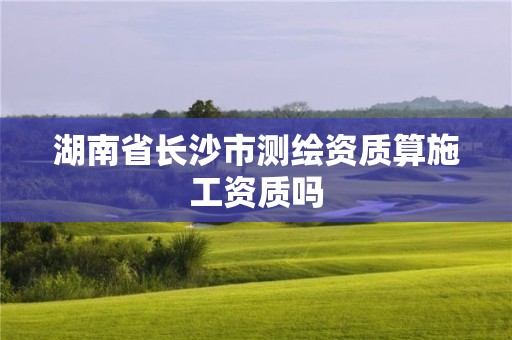 湖南省长沙市测绘资质算施工资质吗