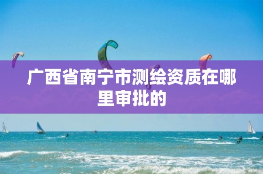 广西省南宁市测绘资质在哪里审批的