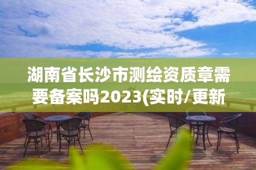 湖南省长沙市测绘资质章需要备案吗2023(实时/更新中)