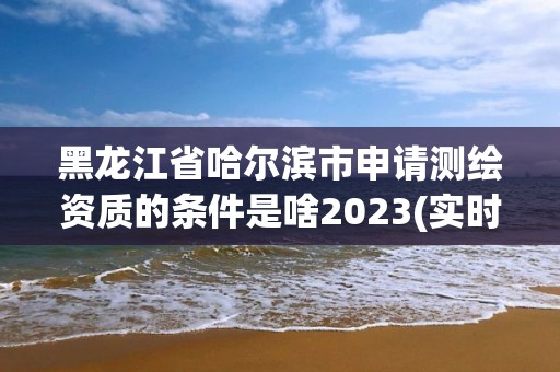 黑龙江省哈尔滨市申请测绘资质的条件是啥2023(实时/更新中)