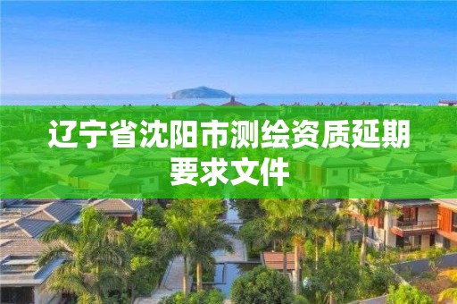 辽宁省沈阳市测绘资质延期要求文件