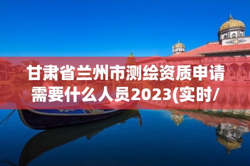 甘肃省兰州市测绘资质申请需要什么人员2023(实时/更新中)