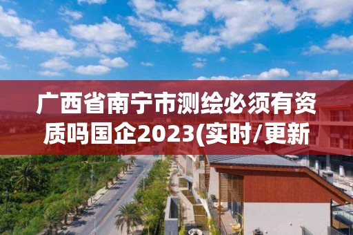 广西省南宁市测绘必须有资质吗国企2023(实时/更新中)