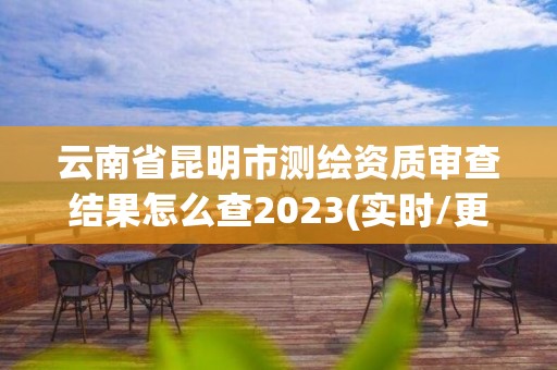 云南省昆明市测绘资质审查结果怎么查2023(实时/更新中)