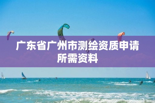 广东省广州市测绘资质申请所需资料