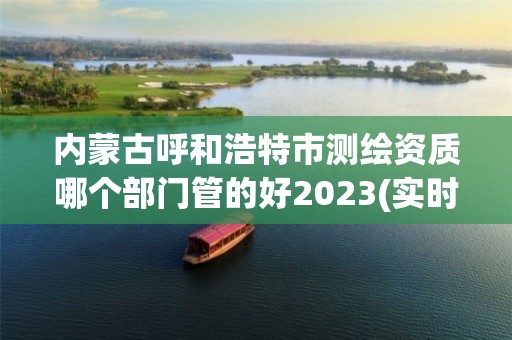 内蒙古呼和浩特市测绘资质哪个部门管的好2023(实时/更新中)