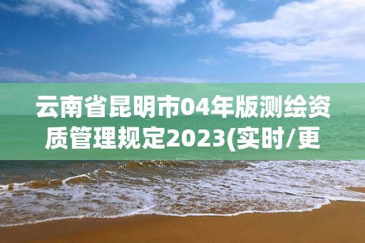 云南省昆明市04年版测绘资质管理规定2023(实时/更新中)