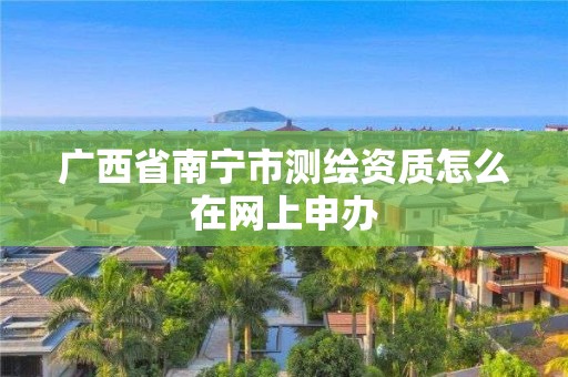 广西省南宁市测绘资质怎么在网上申办