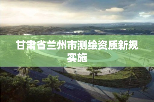 甘肃省兰州市测绘资质新规实施