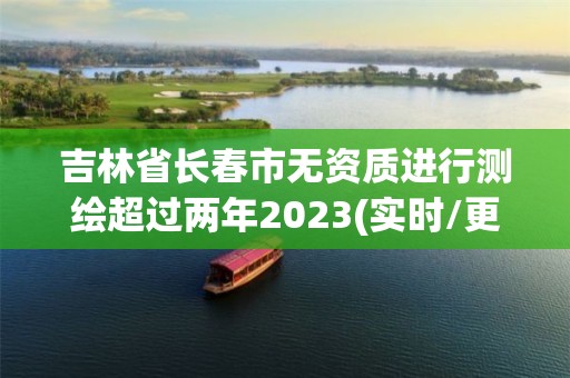 吉林省长春市无资质进行测绘超过两年2023(实时/更新中)