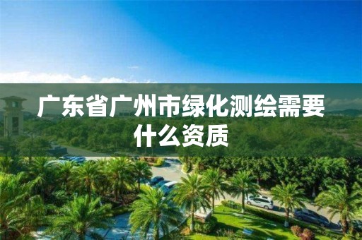 广东省广州市绿化测绘需要什么资质