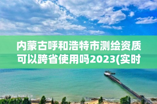 内蒙古呼和浩特市测绘资质可以跨省使用吗2023(实时/更新中)