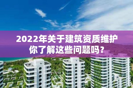 2022年关于建筑资质维护你了解这些问题吗？