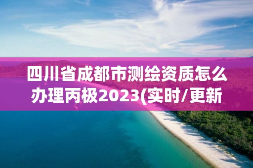 四川省成都市测绘资质怎么办理丙极2023(实时/更新中)