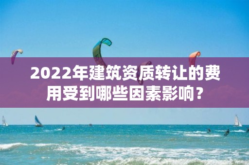 2022年建筑资质转让的费用受到哪些因素影响？