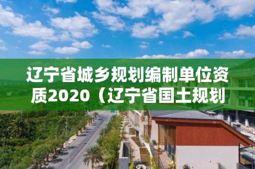 辽宁省城乡规划编制单位资质2020（辽宁省国土规划）