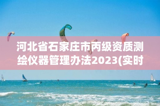 河北省石家庄市丙级资质测绘仪器管理办法2023(实时/更新中)