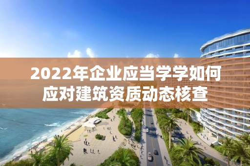 2022年企业应当学学如何应对建筑资质动态核查