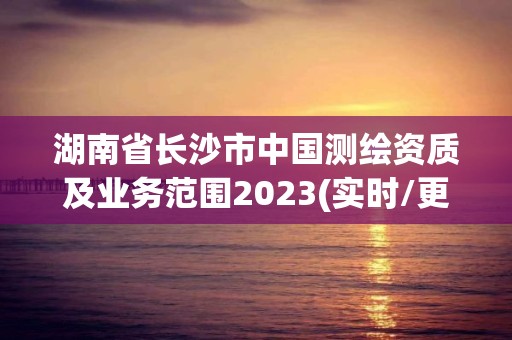 湖南省长沙市中国测绘资质及业务范围2023(实时/更新中)