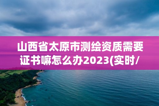 山西省太原市测绘资质需要证书嘛怎么办2023(实时/更新中)