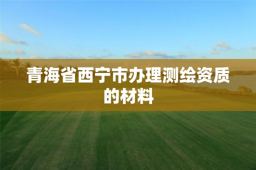 青海省西宁市办理测绘资质的材料