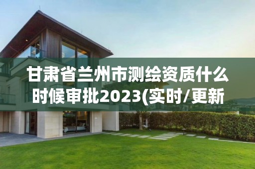 甘肃省兰州市测绘资质什么时候审批2023(实时/更新中)