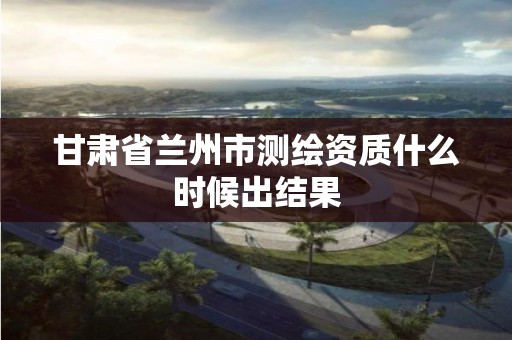 甘肃省兰州市测绘资质什么时候出结果