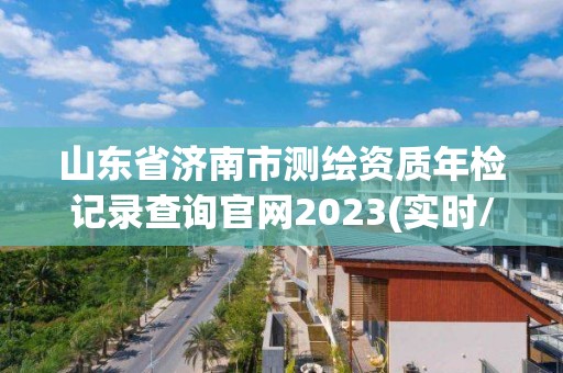 山东省济南市测绘资质年检记录查询官网2023(实时/更新中)