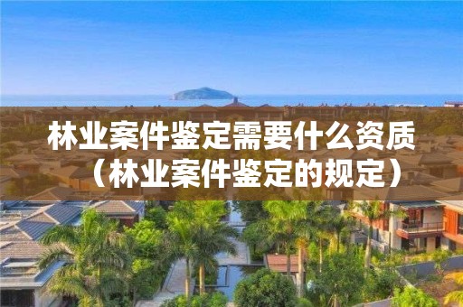 林业案件鉴定需要什么资质（林业案件鉴定的规定）