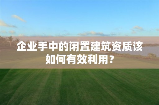 企业手中的闲置建筑资质该如何有效利用？