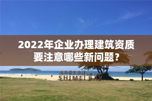 2022年企业办理建筑资质要注意哪些新问题？