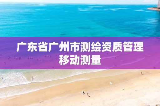 广东省广州市测绘资质管理移动测量