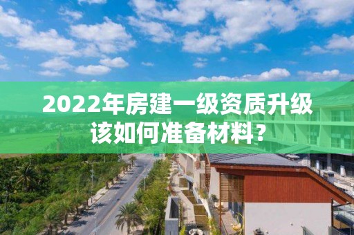 2022年房建一级资质升级该如何准备材料？