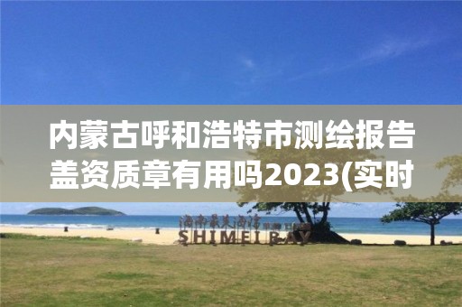 内蒙古呼和浩特市测绘报告盖资质章有用吗2023(实时/更新中)