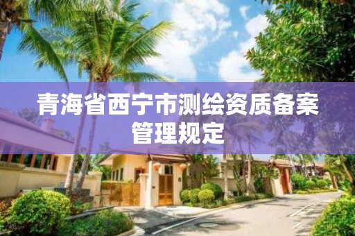 青海省西宁市测绘资质备案管理规定