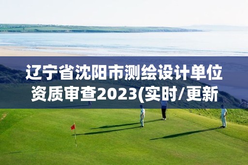 辽宁省沈阳市测绘设计单位资质审查2023(实时/更新中)