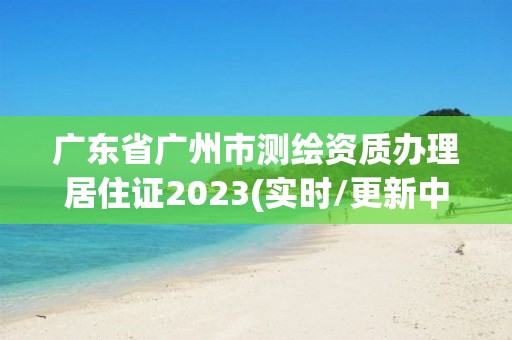 广东省广州市测绘资质办理居住证2023(实时/更新中)