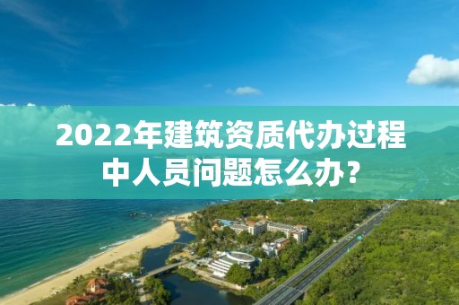 2022年建筑资质代办过程中人员问题怎么办？