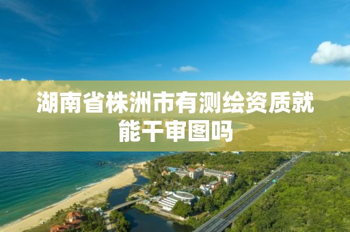 湖南省株洲市有测绘资质就能干审图吗