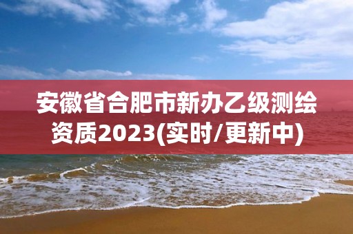 安徽省合肥市新办乙级测绘资质2023(实时/更新中)