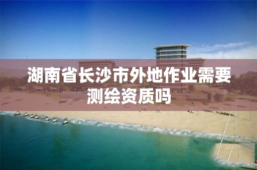 湖南省长沙市外地作业需要测绘资质吗