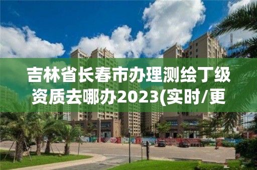 吉林省长春市办理测绘丁级资质去哪办2023(实时/更新中)