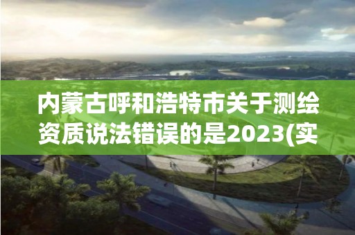 内蒙古呼和浩特市关于测绘资质说法错误的是2023(实时/更新中)