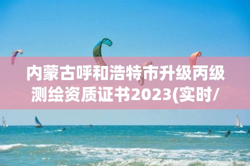 内蒙古呼和浩特市升级丙级测绘资质证书2023(实时/更新中)