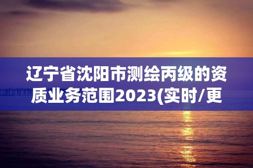 辽宁省沈阳市测绘丙级的资质业务范围2023(实时/更新中)