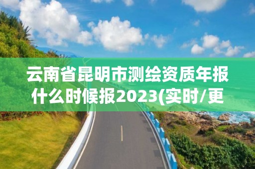 云南省昆明市测绘资质年报什么时候报2023(实时/更新中)