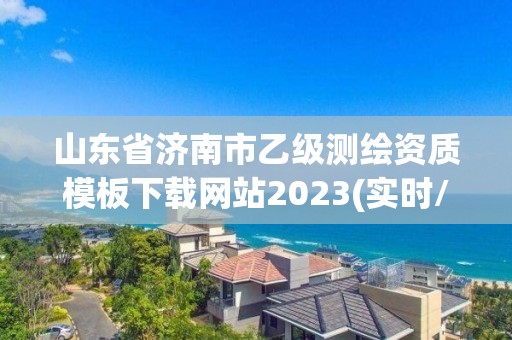 山东省济南市乙级测绘资质模板下载网站2023(实时/更新中)