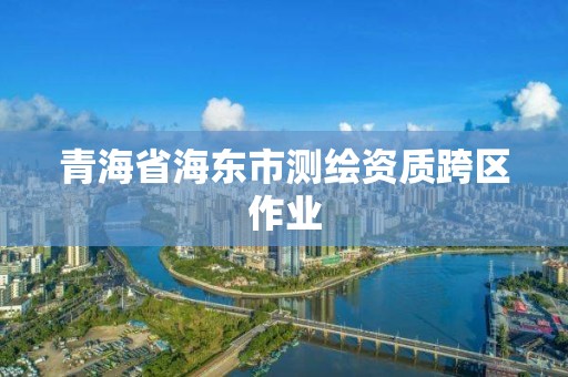 青海省海东市测绘资质跨区作业